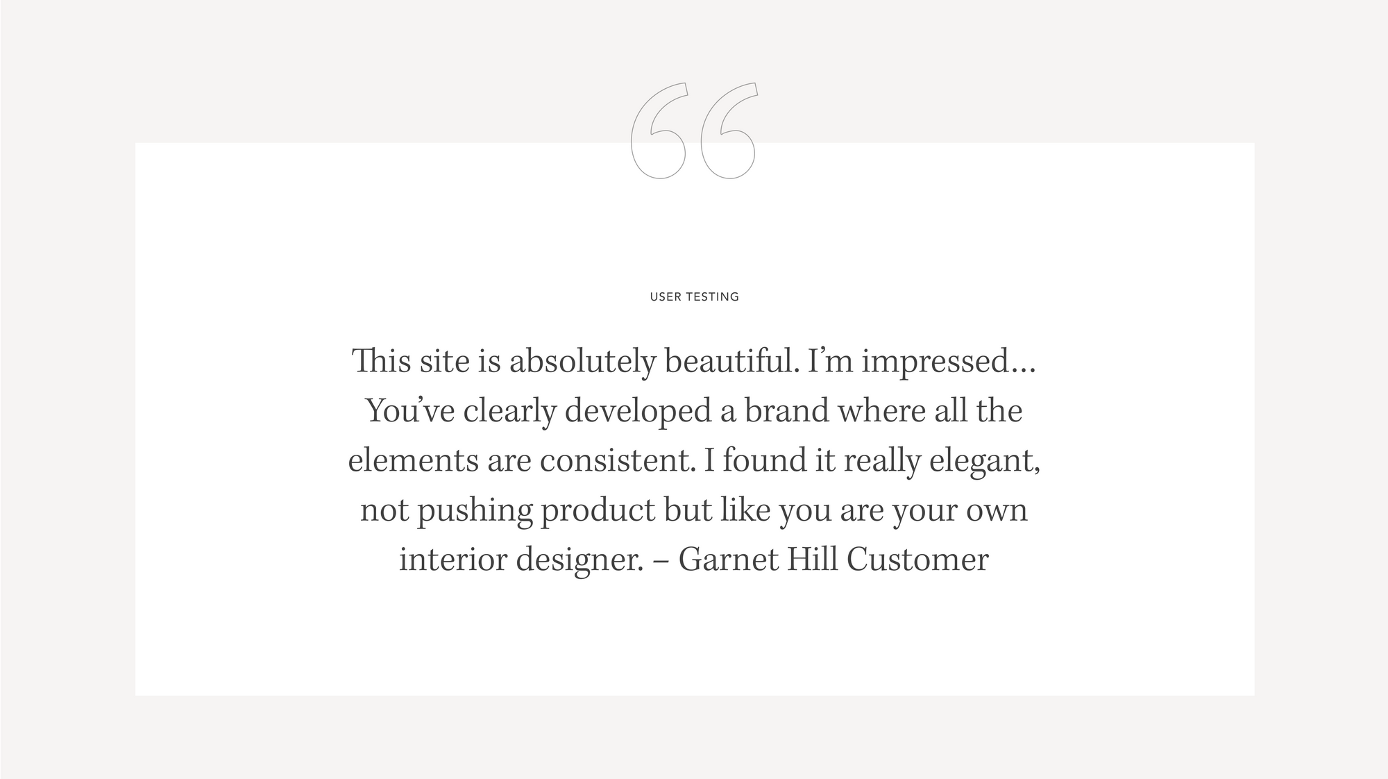 Quote from Garnet Hill customer - This site is absolutely beautiful. I'm impressed...You've clearly developed a brand where all the elements are consistent.